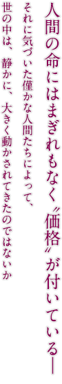 人間の命にはまぎれもなく“価格”が付いている―　それに気づいた僅かな人間たちによって、世の中は、静かに、大きく動かされてきたのではないか